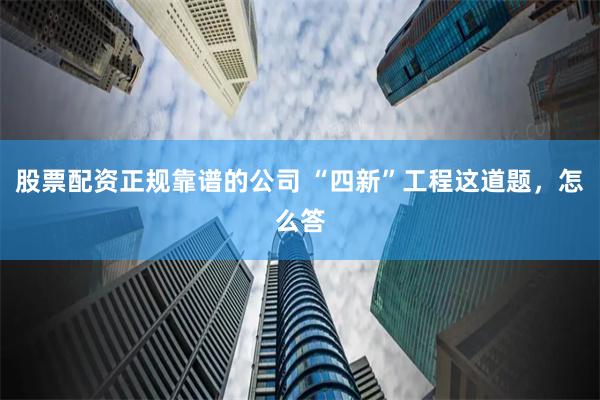 股票配资正规靠谱的公司 “四新”工程这道题，怎么答