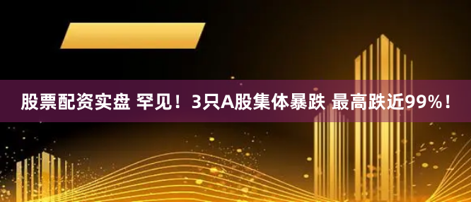 股票配资实盘 罕见！3只A股集体暴跌 最高跌近99%！