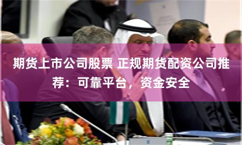 期货上市公司股票 正规期货配资公司推荐：可靠平台，资金安全