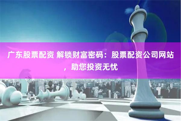 广东股票配资 解锁财富密码：股票配资公司网站，助您投资无忧