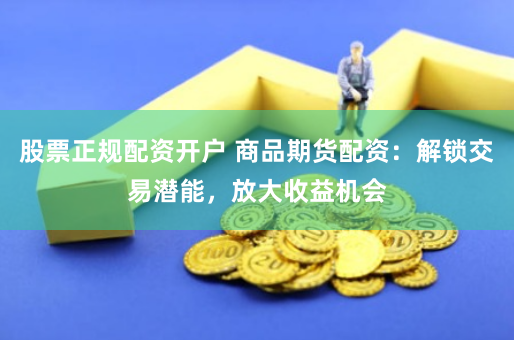 股票正规配资开户 商品期货配资：解锁交易潜能，放大收益机会